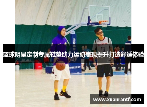 篮球明星定制专属鞋垫助力运动表现提升打造舒适体验