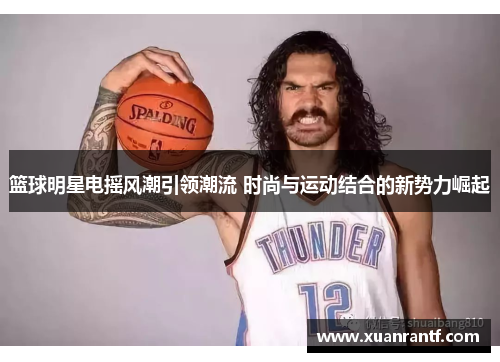 篮球明星电摇风潮引领潮流 时尚与运动结合的新势力崛起